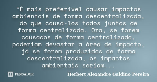 “É mais preferível causar impactos ambientais de forma descentralizada, do que causa-los todos juntos de forma centralizada. Ora, se forem causados de forma cen... Frase de Herbert Alexandre Galdino Pereira.