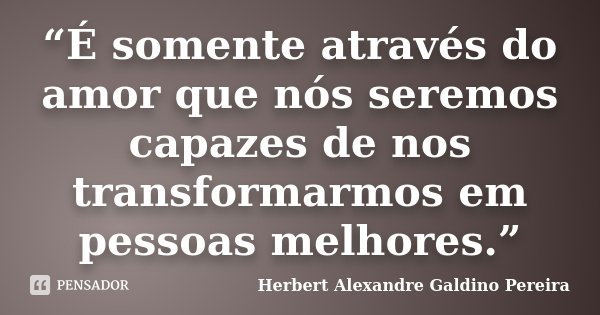 “É somente através do amor que nós seremos capazes de nos transformarmos em pessoas melhores.”... Frase de Herbert Alexandre Galdino Pereira.