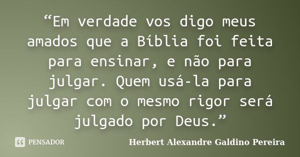 “Em verdade vos digo meus amados que a Bíblia foi feita para ensinar, e não para julgar. Quem usá-la para julgar com o mesmo rigor será julgado por Deus.”... Frase de Herbert Alexandre Galdino Pereira.