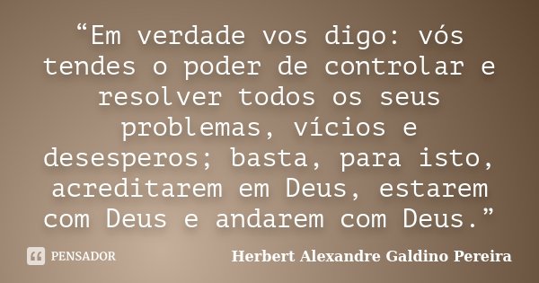 “Em verdade vos digo: vós tendes o poder de controlar e resolver todos os seus problemas, vícios e desesperos; basta, para isto, acreditarem em Deus, estarem co... Frase de Herbert Alexandre Galdino Pereira.