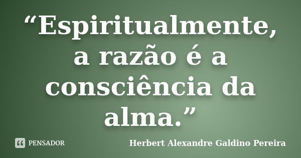 “Espiritualmente, a razão é a consciência da alma.”... Frase de Herbert Alexandre Galdino Pereira.