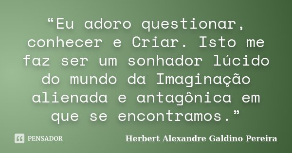“Eu adoro questionar, conhecer e Criar. Isto me faz ser um sonhador lúcido do mundo da Imaginação alienada e antagônica em que se encontramos.”... Frase de Herbert Alexandre Galdino Pereira.