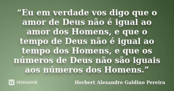 “Eu em verdade vos digo que o amor de Deus não é igual ao amor dos Homens, e que o tempo de Deus não é igual ao tempo dos Homens, e que os números de Deus não s... Frase de Herbert Alexandre Galdino Pereira.