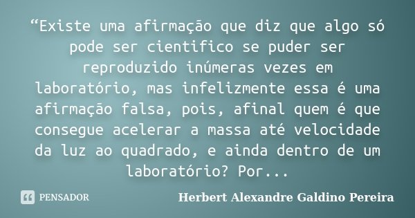 “Existe uma afirmação que diz que algo só pode ser cientifico se puder ser reproduzido inúmeras vezes em laboratório, mas infelizmente essa é uma afirmação fals... Frase de Herbert Alexandre Galdino Pereira.