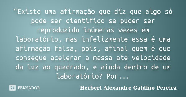 “Existe uma afirmação que diz que algo só pode ser cientifico se puder ser reproduzido inúmeras vezes em laboratório, mas infelizmente essa é uma afirmação fals... Frase de Herbert Alexandre Galdino Pereira.