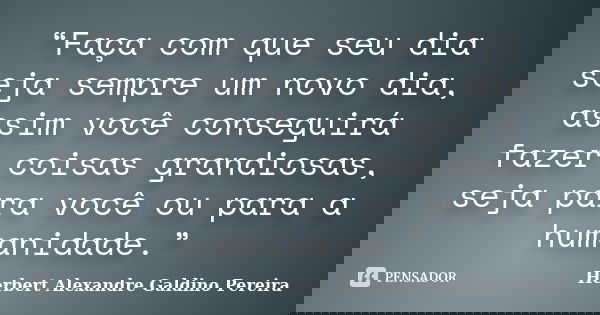“Faça com que seu dia seja sempre um novo dia, assim você conseguirá fazer coisas grandiosas, seja para você ou para a humanidade.”... Frase de Herbert Alexandre Galdino Pereira.