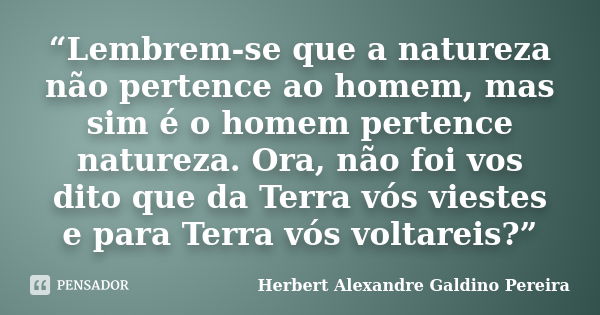 “Lembrem-se que a natureza não pertence ao homem, mas sim é o homem pertence natureza. Ora, não foi vos dito que da Terra vós viestes e para Terra vós voltareis... Frase de Herbert Alexandre Galdino Pereira.