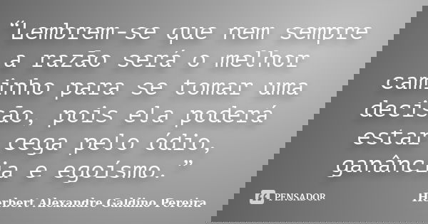 “Lembrem-se que nem sempre a razão será o melhor caminho para se tomar uma decisão, pois ela poderá estar cega pelo ódio, ganância e egoísmo.”... Frase de Herbert Alexandre Galdino Pereira.