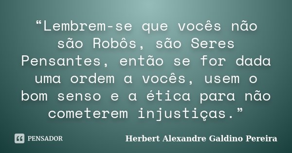 “Lembrem-se que vocês não são Robôs, são Seres Pensantes, então se for dada uma ordem a vocês, usem o bom senso e a ética para não cometerem injustiças.”... Frase de Herbert Alexandre Galdino Pereira.