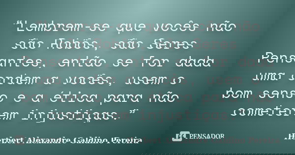 “Lembrem-se que vocês não são Robôs, são Seres Pensantes, então se for dada uma ordem a vocês, usem o bom senso e a ética para não cometerem injustiças.”... Frase de Herbert Alexandre Galdino Pereira.