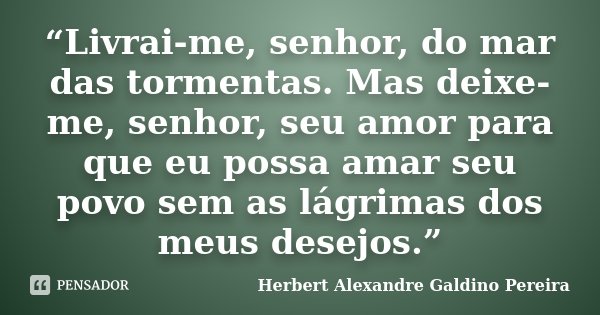 “Livrai-me, senhor, do mar das tormentas. Mas deixe-me, senhor, seu amor para que eu possa amar seu povo sem as lágrimas dos meus desejos.”... Frase de Herbert Alexandre Galdino Pereira.
