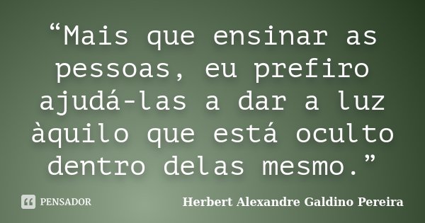 “Mais que ensinar as pessoas, eu prefiro ajudá-las a dar a luz àquilo que está oculto dentro delas mesmo.”... Frase de Herbert Alexandre Galdino Pereira.