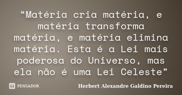 “Matéria cria matéria, e matéria transforma matéria, e matéria elimina matéria. Esta é a Lei mais poderosa do Universo, mas ela não é uma Lei Celeste”... Frase de Herbert Alexandre Galdino Pereira.