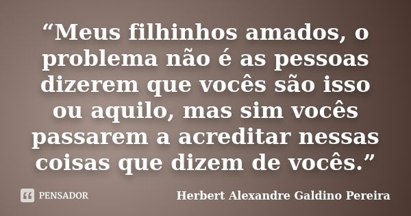 “Meus filhinhos amados, o problema não é as pessoas dizerem que vocês são isso ou aquilo, mas sim vocês passarem a acreditar nessas coisas que dizem de vocês.”... Frase de Herbert Alexandre Galdino Pereira.