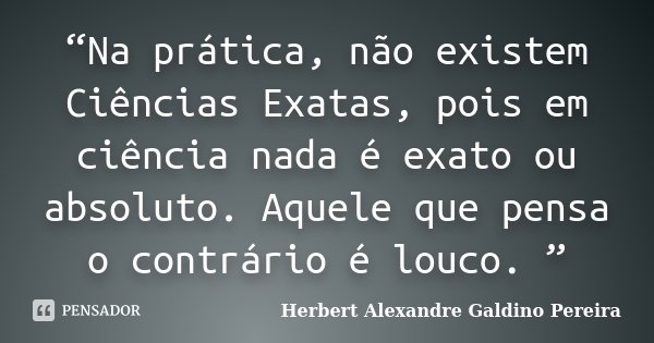 “Na prática, não existem Ciências Exatas, pois em ciência nada é exato ou absoluto. Aquele que pensa o contrário é louco. ”... Frase de Herbert Alexandre Galdino Pereira.