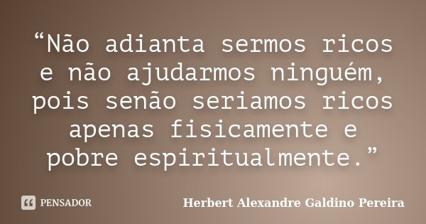 “Não adianta sermos ricos e não ajudarmos ninguém, pois senão seriamos ricos apenas fisicamente e pobre espiritualmente.”... Frase de Herbert Alexandre Galdino Pereira.