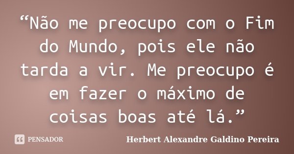 “Não me preocupo com o Fim do Mundo, pois ele não tarda a vir. Me preocupo é em fazer o máximo de coisas boas até lá.”... Frase de Herbert Alexandre Galdino Pereira.