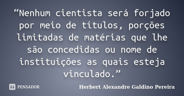 “Nenhum cientista será forjado por meio de títulos, porções limitadas de matérias que lhe são concedidas ou nome de instituições as quais esteja vinculado.”... Frase de Herbert Alexandre Galdino Pereira.