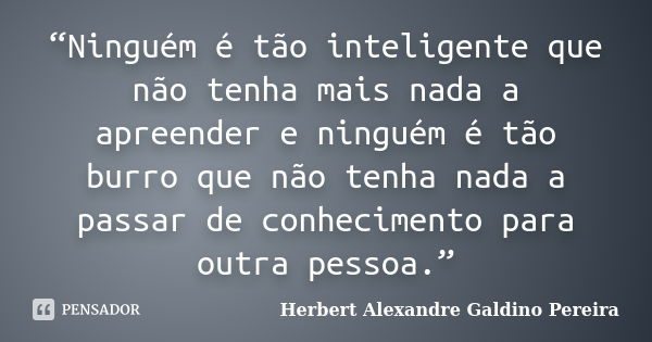 “Ninguém é tão inteligente que não tenha mais nada a apreender e ninguém é tão burro que não tenha nada a passar de conhecimento para outra pessoa.”... Frase de Herbert Alexandre Galdino Pereira.