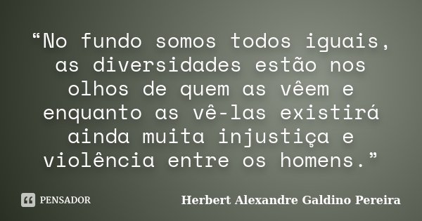 “No fundo somos todos iguais, as diversidades estão nos olhos de quem as vêem e enquanto as vê-las existirá ainda muita injustiça e violência entre os homens.”... Frase de Herbert Alexandre Galdino Pereira.