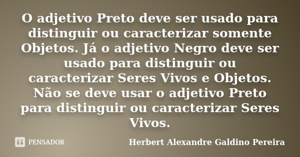 O adjetivo Preto deve ser usado para distinguir ou caracterizar somente Objetos. Já o adjetivo Negro deve ser usado para distinguir ou caracterizar Seres Vivos ... Frase de Herbert Alexandre Galdino Pereira.