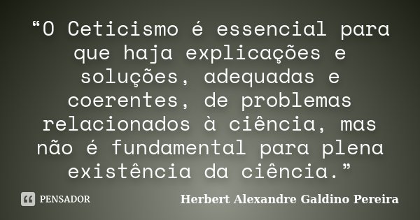 “O Ceticismo é essencial para que haja explicações e soluções, adequadas e coerentes, de problemas relacionados à ciência, mas não é fundamental para plena exis... Frase de Herbert Alexandre Galdino Pereira.