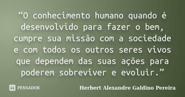 “O conhecimento humano quando é desenvolvido para fazer o bem, cumpre sua missão com a sociedade e com todos os outros seres vivos que dependem das suas ações p... Frase de Herbert Alexandre Galdino Pereira.