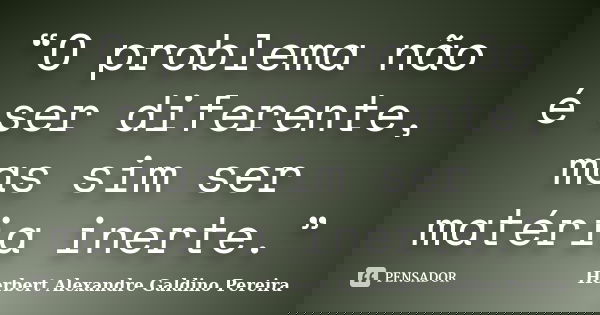 “O problema não é ser diferente, mas sim ser matéria inerte.”... Frase de Herbert Alexandre Galdino Pereira.
