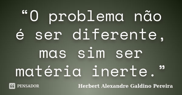 “O problema não é ser diferente, mas sim ser matéria inerte.”... Frase de Herbert Alexandre Galdino Pereira.