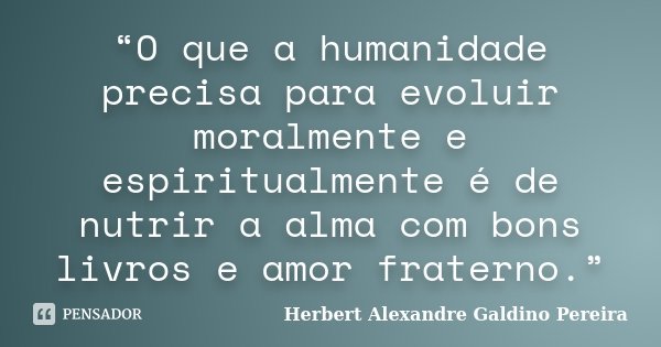 “O que a humanidade precisa para evoluir moralmente e espiritualmente é de nutrir a alma com bons livros e amor fraterno.”... Frase de Herbert Alexandre Galdino Pereira.