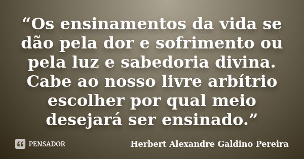 “Os ensinamentos da vida se dão pela dor e sofrimento ou pela luz e sabedoria divina. Cabe ao nosso livre arbítrio escolher por qual meio desejará ser ensinado.... Frase de Herbert Alexandre Galdino Pereira.