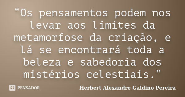 “Os pensamentos podem nos levar aos limites da metamorfose da criação, e lá se encontrará toda a beleza e sabedoria dos mistérios celestiais.”... Frase de Herbert Alexandre Galdino Pereira.