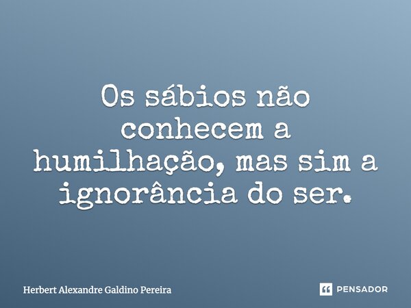 Os sábios não conhecem a humilhação, mas sim a ignorância do ser.... Frase de Herbert Alexandre Galdino Pereira.