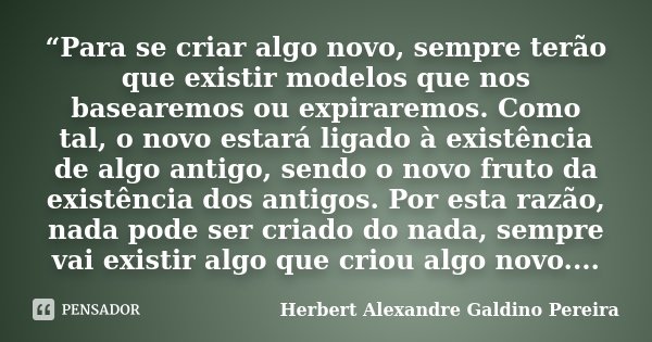“Para se criar algo novo, sempre terão que existir modelos que nos basearemos ou expiraremos. Como tal, o novo estará ligado à existência de algo antigo, sendo ... Frase de Herbert Alexandre Galdino Pereira.