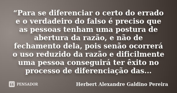 “Para se diferenciar o certo do errado e o verdadeiro do falso é preciso que as pessoas tenham uma postura de abertura da razão, e não de fechamento dela, pois ... Frase de Herbert Alexandre Galdino Pereira.