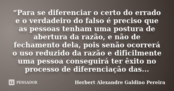 “Para se diferenciar o certo do errado e o verdadeiro do falso é preciso que as pessoas tenham uma postura de abertura da razão, e não de fechamento dela, pois ... Frase de Herbert Alexandre Galdino Pereira.