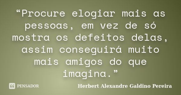 “Procure elogiar mais as pessoas, em vez de só mostra os defeitos delas, assim conseguirá muito mais amigos do que imagina.”... Frase de Herbert Alexandre Galdino Pereira.