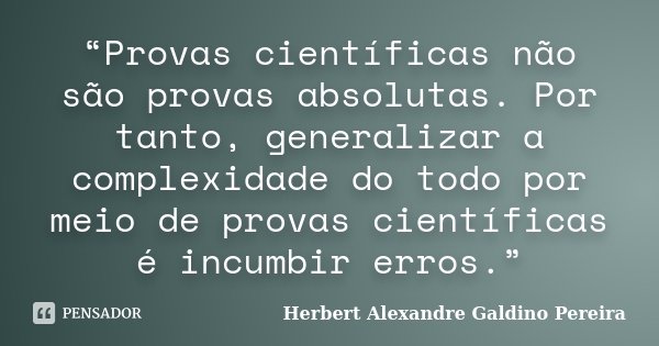 “Provas científicas não são provas absolutas. Por tanto, generalizar a complexidade do todo por meio de provas científicas é incumbir erros.”... Frase de Herbert Alexandre Galdino Pereira.