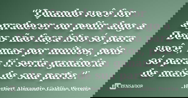 “Quando você for agradecer ou pedir algo a Deus não faça isto só para você, mas por muitos, pois só para ti seria ganância de mais de sua parte.”... Frase de Herbert Alexandre Galdino Pereira.
