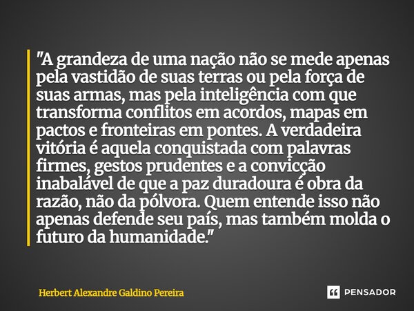 "A grandeza de uma nação não se mede apenas pela vastidão de suas terras ou pela força de suas armas, mas pela inteligência com que transforma conflitos e... Frase de Herbert Alexandre Galdino Pereira.
