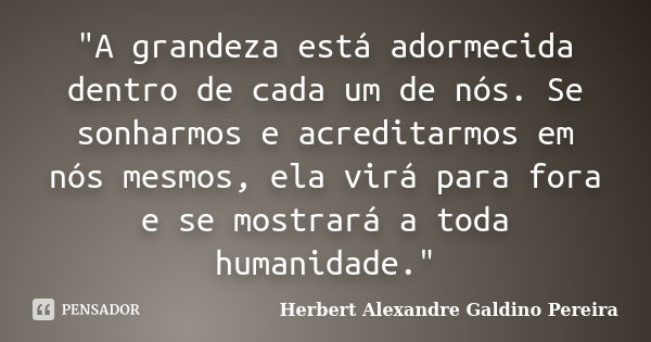 "A grandeza está adormecida dentro de cada um de nós. Se sonharmos e acreditarmos em nós mesmos, ela virá para fora e se mostrará a toda humanidade."... Frase de Herbert Alexandre Galdino Pereira.