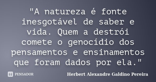 "A natureza é fonte inesgotável de saber e vida. Quem a destrói comete o genocídio dos pensamentos e ensinamentos que foram dados por ela."... Frase de Herbert Alexandre Galdino Pereira.