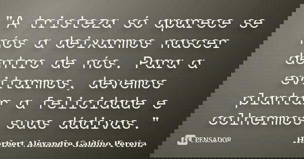 "A tristeza só aparece se nós a deixarmos nascer dentro de nós. Para a evitarmos, devemos plantar a felicidade e colhermos suas dádivas."... Frase de Herbert Alexandre Galdino Pereira.