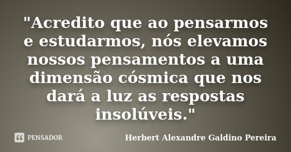 "Acredito que ao pensarmos e estudarmos, nós elevamos nossos pensamentos a uma dimensão cósmica que nos dará a luz as respostas insolúveis."... Frase de Herbert Alexandre Galdino Pereira.