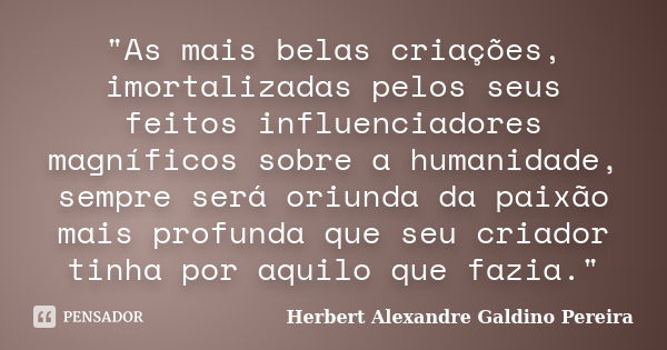 "As mais belas criações, imortalizadas pelos seus feitos influenciadores magníficos sobre a humanidade, sempre será oriunda da paixão mais profunda que seu... Frase de Herbert Alexandre Galdino Pereira.