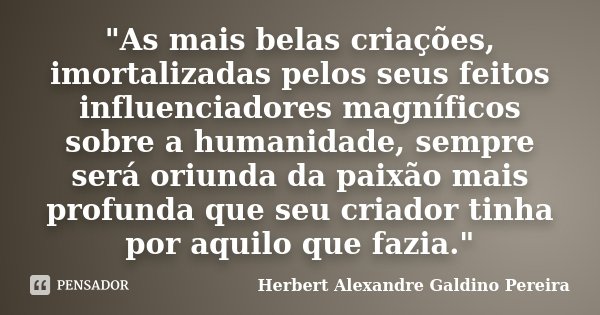 "As mais belas criações, imortalizadas pelos seus feitos influenciadores magníficos sobre a humanidade, sempre será oriunda da paixão mais profunda que seu... Frase de Herbert Alexandre Galdino Pereira.