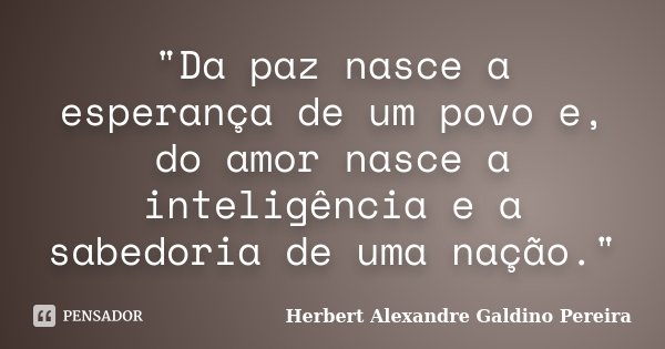 "Da paz nasce a esperança de um povo e, do amor nasce a inteligência e a sabedoria de uma nação."... Frase de Herbert Alexandre Galdino Pereira.