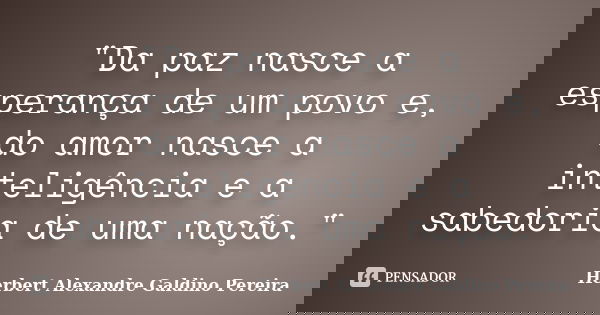 "Da paz nasce a esperança de um povo e, do amor nasce a inteligência e a sabedoria de uma nação."... Frase de Herbert Alexandre Galdino Pereira.