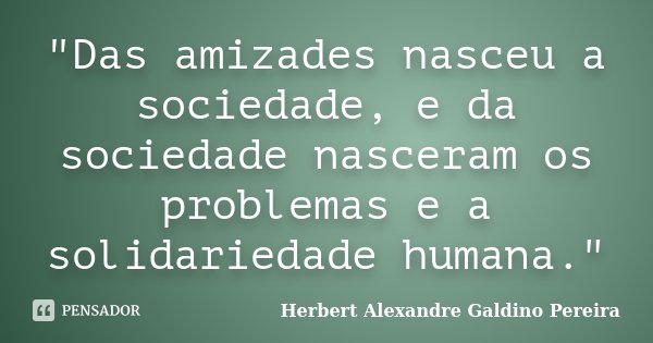 "Das amizades nasceu a sociedade, e da sociedade nasceram os problemas e a solidariedade humana."... Frase de Herbert Alexandre Galdino Pereira.