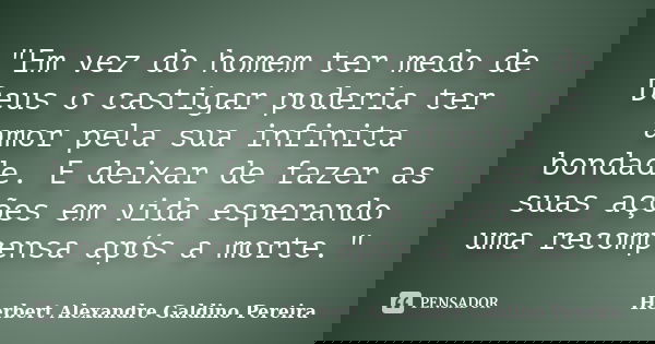 "Em vez do homem ter medo de Deus o castigar poderia ter amor pela sua infinita bondade. E deixar de fazer as suas ações em vida esperando uma recompensa a... Frase de Herbert Alexandre Galdino Pereira.